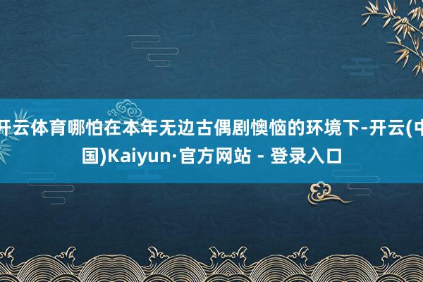 开云体育哪怕在本年无边古偶剧懊恼的环境下-开云(中国)Kaiyun·官方网站 - 登录入口