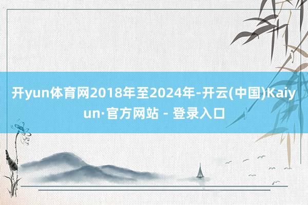 开yun体育网2018年至2024年-开云(中国)Kaiyun·官方网站 - 登录入口