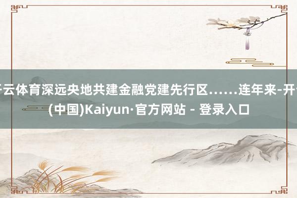 开云体育深远央地共建金融党建先行区……连年来-开云(中国)Kaiyun·官方网站 - 登录入口