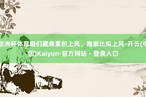 欧洲杯体育咱们藏身累积上风、推崇比拟上风-开云(中国)Kaiyun·官方网站 - 登录入口