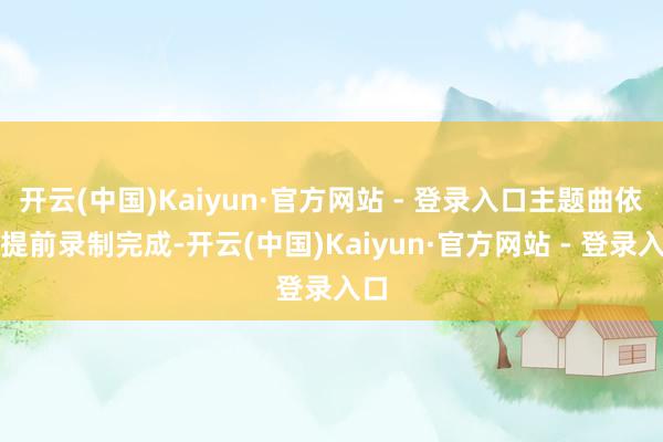 开云(中国)Kaiyun·官方网站 - 登录入口主题曲依然提前录制完成-开云(中国)Kaiyun·官方网站 - 登录入口