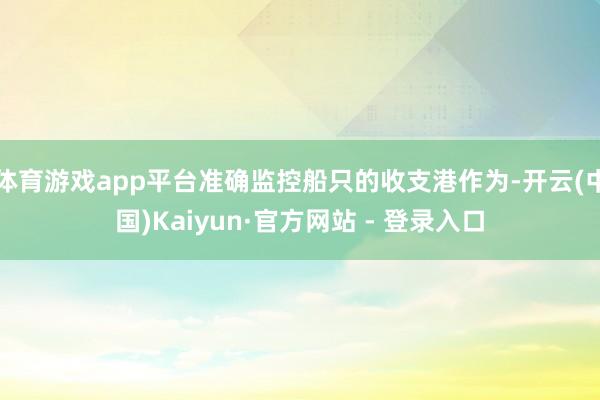 体育游戏app平台准确监控船只的收支港作为-开云(中国)Kaiyun·官方网站 - 登录入口