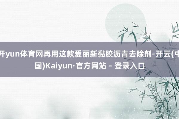开yun体育网再用这款爱丽新黏胶沥青去除剂-开云(中国)Kaiyun·官方网站 - 登录入口