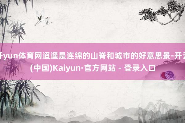 开yun体育网迢遥是连绵的山脊和城市的好意思景-开云(中国)Kaiyun·官方网站 - 登录入口