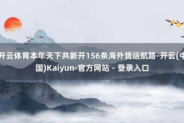 开云体育本年天下共新开156条海外货运航路-开云(中国)Kaiyun·官方网站 - 登录入口