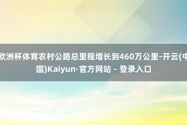 欧洲杯体育农村公路总里程增长到460万公里-开云(中国)Kaiyun·官方网站 - 登录入口