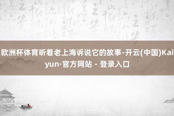 欧洲杯体育听着老上海诉说它的故事-开云(中国)Kaiyun·官方网站 - 登录入口