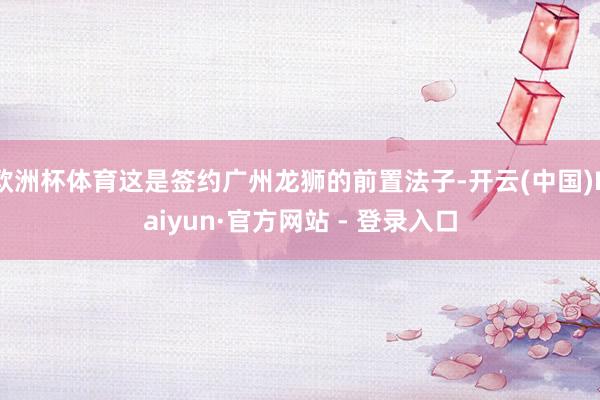 欧洲杯体育这是签约广州龙狮的前置法子-开云(中国)Kaiyun·官方网站 - 登录入口