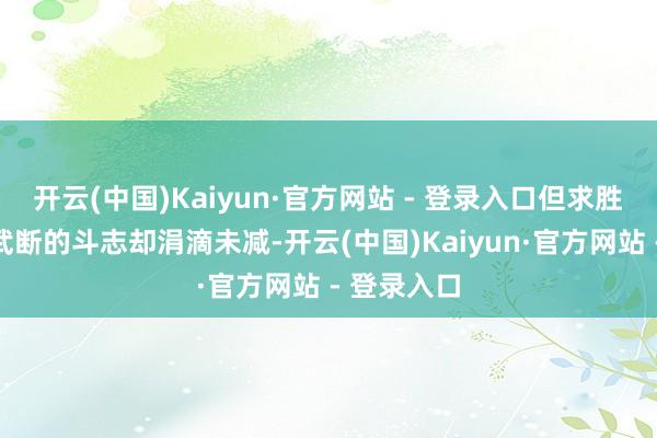 开云(中国)Kaiyun·官方网站 - 登录入口但求胜的逸想和武断的斗志却涓滴未减-开云(中国)Kaiyun·官方网站 - 登录入口