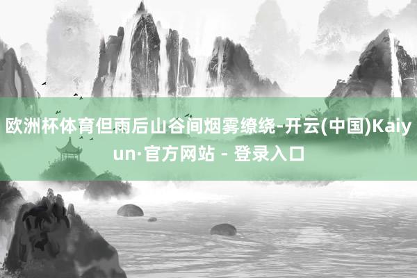 欧洲杯体育但雨后山谷间烟雾缭绕-开云(中国)Kaiyun·官方网站 - 登录入口
