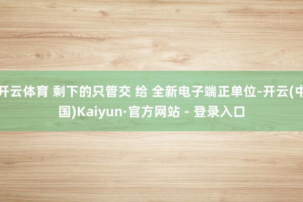 开云体育 剩下的只管交 给 全新电子端正单位-开云(中国)Kaiyun·官方网站 - 登录入口