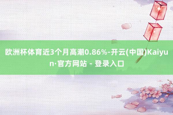 欧洲杯体育近3个月高潮0.86%-开云(中国)Kaiyun·官方网站 - 登录入口