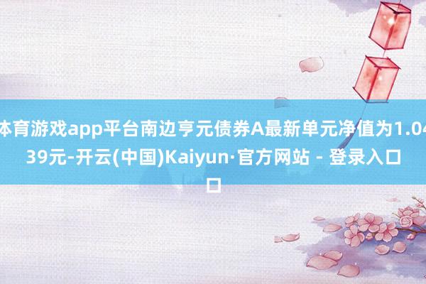 体育游戏app平台南边亨元债券A最新单元净值为1.0439元-开云(中国)Kaiyun·官方网站 - 登录入口