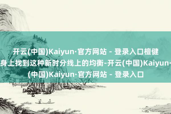 开云(中国)Kaiyun·官方网站 - 登录入口檀健次念念要在东谈主物身上找到这种新时分线上的均衡-开云(中国)Kaiyun·官方网站 - 登录入口