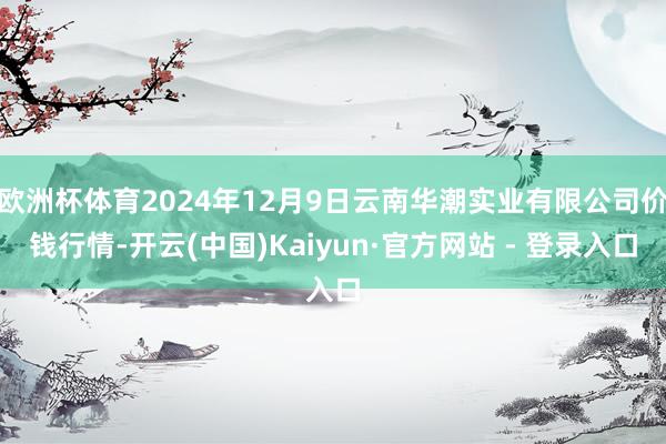 欧洲杯体育2024年12月9日云南华潮实业有限公司价钱行情-开云(中国)Kaiyun·官方网站 - 登录入口