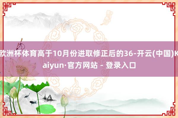 欧洲杯体育高于10月份进取修正后的36-开云(中国)Kaiyun·官方网站 - 登录入口