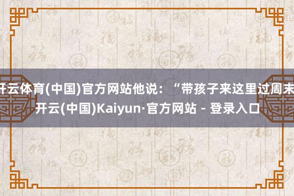 开云体育(中国)官方网站他说：“带孩子来这里过周末-开云(中国)Kaiyun·官方网站 - 登录入口