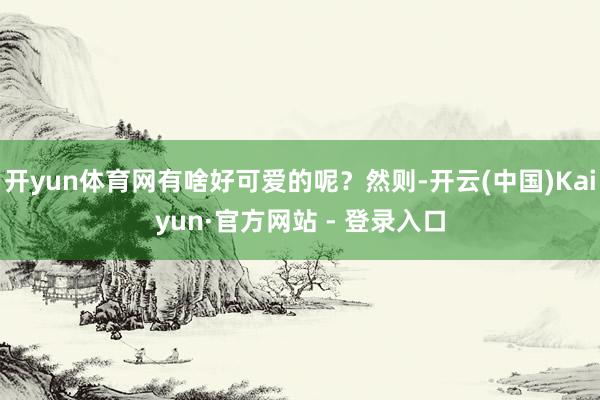 开yun体育网有啥好可爱的呢？然则-开云(中国)Kaiyun·官方网站 - 登录入口