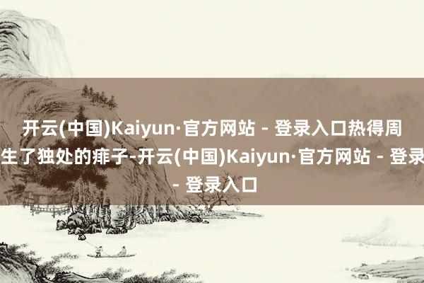 开云(中国)Kaiyun·官方网站 - 登录入口热得周总理生了独处的痱子-开云(中国)Kaiyun·官方网站 - 登录入口