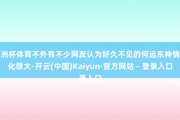 欧洲杯体育不外有不少网友认为好久不见的何远东神情变化很大-开云(中国)Kaiyun·官方网站 - 登录入口