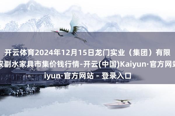 开云体育2024年12月15日龙门实业（集团）有限公司西三街农副水家具市集价钱行情-开云(中国)Kaiyun·官方网站 - 登录入口