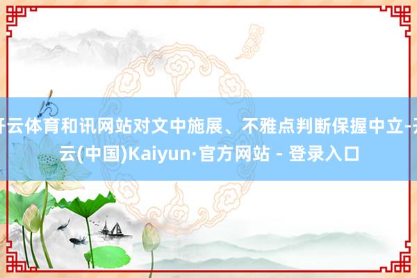 开云体育和讯网站对文中施展、不雅点判断保握中立-开云(中国)Kaiyun·官方网站 - 登录入口