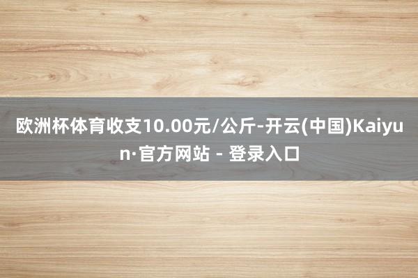 欧洲杯体育收支10.00元/公斤-开云(中国)Kaiyun·官方网站 - 登录入口