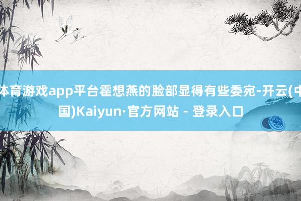 体育游戏app平台霍想燕的脸部显得有些委宛-开云(中国)Kaiyun·官方网站 - 登录入口