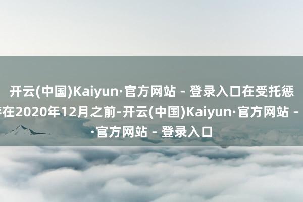 开云(中国)Kaiyun·官方网站 - 登录入口在受托惩处时辰存在2020年12月之前-开云(中国)Kaiyun·官方网站 - 登录入口
