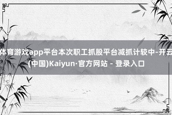 体育游戏app平台　　本次职工抓股平台减抓计较中-开云(中国)Kaiyun·官方网站 - 登录入口