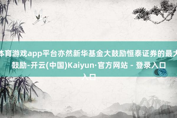 体育游戏app平台亦然新华基金大鼓励恒泰证券的最大鼓励-开云(中国)Kaiyun·官方网站 - 登录入口