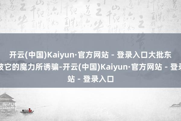开云(中国)Kaiyun·官方网站 - 登录入口大批东谈主被它的魔力所诱骗-开云(中国)Kaiyun·官方网站 - 登录入口