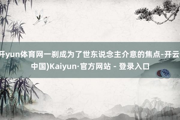 开yun体育网一刹成为了世东说念主介意的焦点-开云(中国)Kaiyun·官方网站 - 登录入口