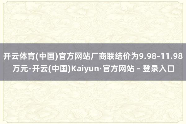 开云体育(中国)官方网站厂商联结价为9.98-11.98万元-开云(中国)Kaiyun·官方网站 - 登录入口