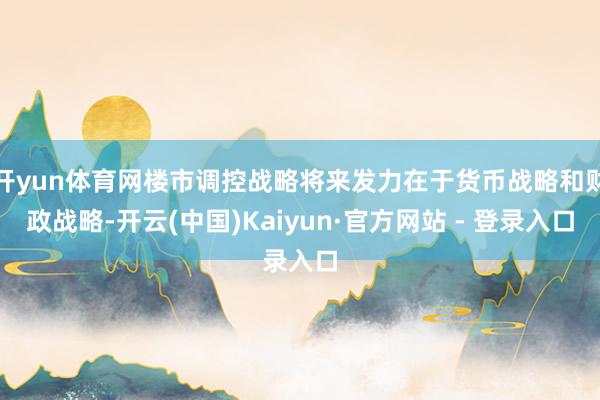 开yun体育网楼市调控战略将来发力在于货币战略和财政战略-开云(中国)Kaiyun·官方网站 - 登录入口