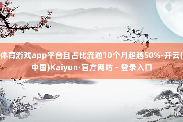 体育游戏app平台且占比流通10个月超越50%-开云(中国)Kaiyun·官方网站 - 登录入口