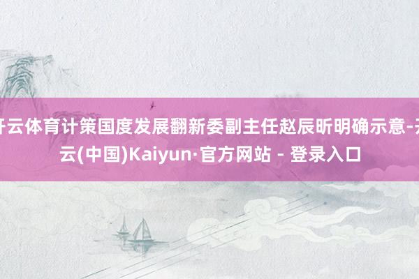 开云体育计策国度发展翻新委副主任赵辰昕明确示意-开云(中国)Kaiyun·官方网站 - 登录入口