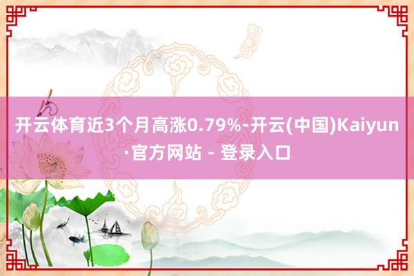 开云体育近3个月高涨0.79%-开云(中国)Kaiyun·官方网站 - 登录入口