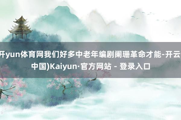 开yun体育网我们好多中老年编剧阑珊革命才能-开云(中国)Kaiyun·官方网站 - 登录入口