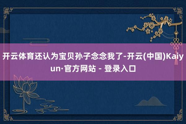 开云体育还认为宝贝孙子念念我了-开云(中国)Kaiyun·官方网站 - 登录入口