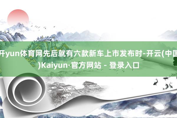 开yun体育网先后就有六款新车上市发布时-开云(中国)Kaiyun·官方网站 - 登录入口