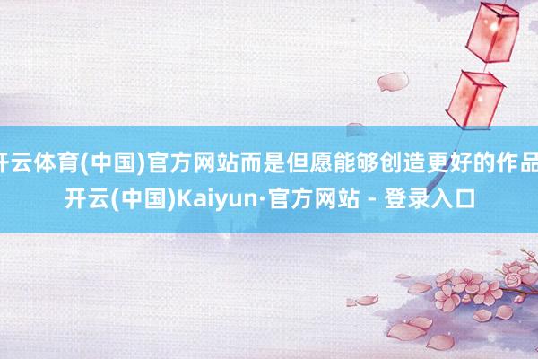 开云体育(中国)官方网站而是但愿能够创造更好的作品-开云(中国)Kaiyun·官方网站 - 登录入口