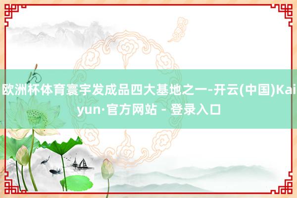欧洲杯体育寰宇发成品四大基地之一-开云(中国)Kaiyun·官方网站 - 登录入口