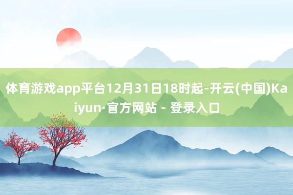 体育游戏app平台12月31日18时起-开云(中国)Kaiyun·官方网站 - 登录入口