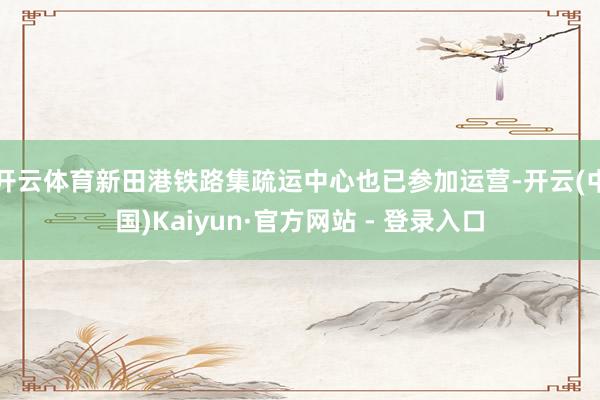 开云体育新田港铁路集疏运中心也已参加运营-开云(中国)Kaiyun·官方网站 - 登录入口
