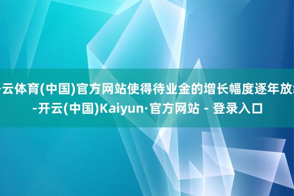 开云体育(中国)官方网站使得待业金的增长幅度逐年放缓-开云(中国)Kaiyun·官方网站 - 登录入口