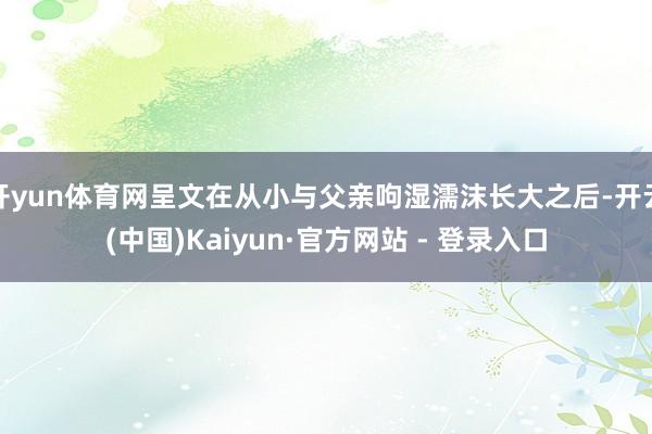 开yun体育网呈文在从小与父亲呴湿濡沫长大之后-开云(中国)Kaiyun·官方网站 - 登录入口