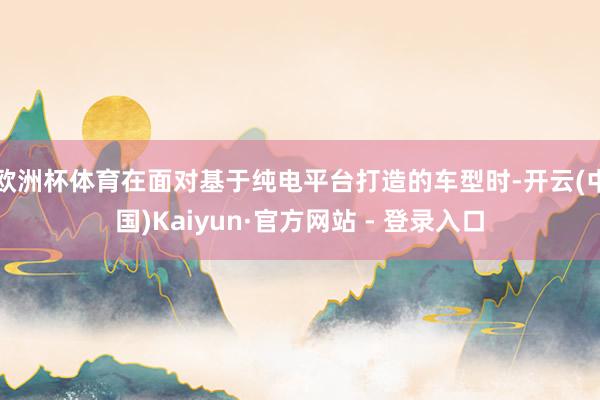 欧洲杯体育在面对基于纯电平台打造的车型时-开云(中国)Kaiyun·官方网站 - 登录入口