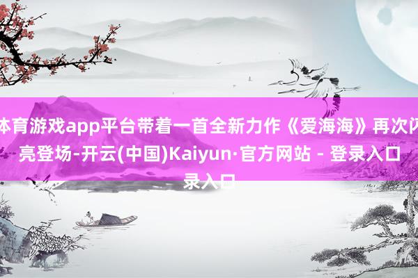 体育游戏app平台带着一首全新力作《爱海海》再次闪亮登场-开云(中国)Kaiyun·官方网站 - 登录入口