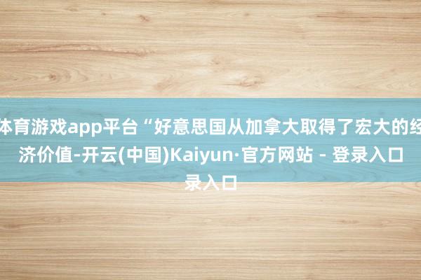 体育游戏app平台“好意思国从加拿大取得了宏大的经济价值-开云(中国)Kaiyun·官方网站 - 登录入口